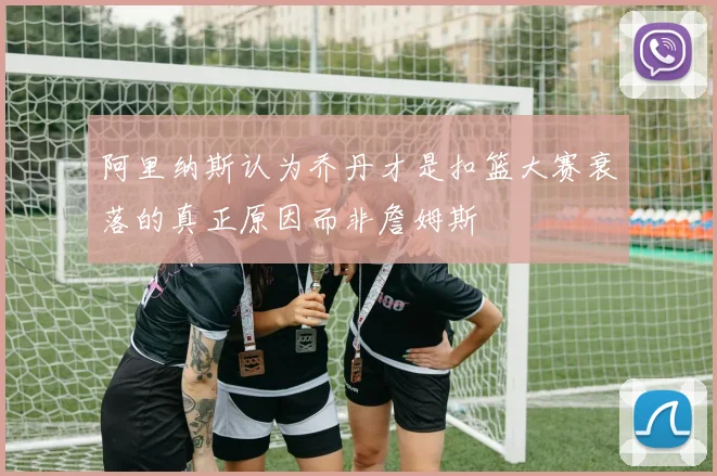 阿里纳斯认为乔丹才是扣篮大赛衰落的真正原因而非詹姆斯