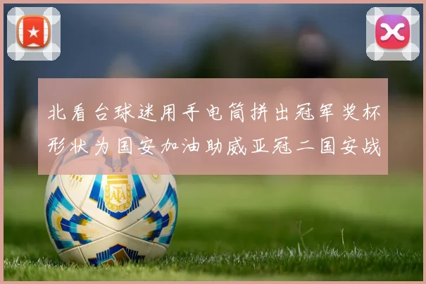 北看台球迷用手电筒拼出冠军奖杯形状为国安加油助威亚冠二国安战麦克阿瑟