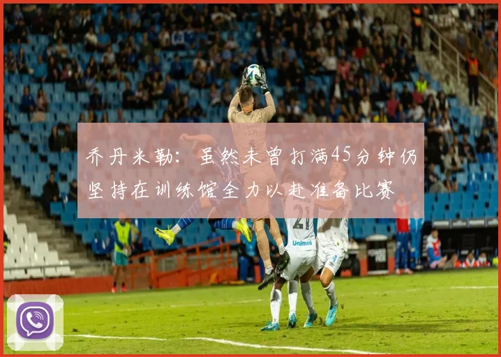 乔丹米勒：虽然未曾打满45分钟仍坚持在训练馆全力以赴准备比赛