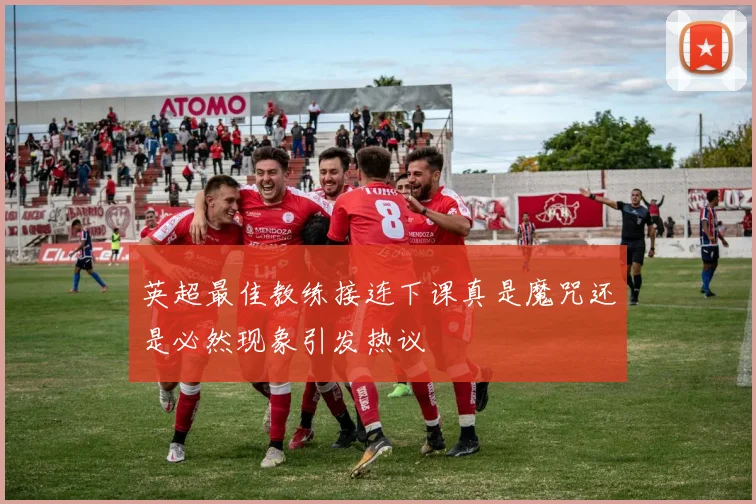 英超最佳教练接连下课真是魔咒还是必然现象引发热议