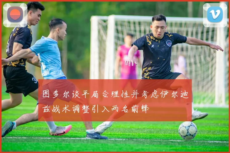 图多尔谈平局合理性并考虑伊尔迪兹战术调整引入两名前锋