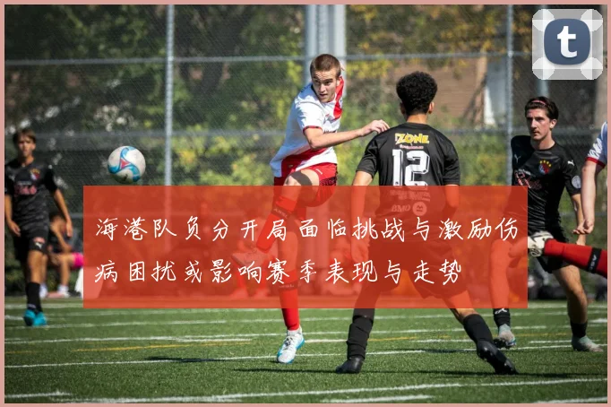 海港队负分开局面临挑战与激励伤病困扰或影响赛季表现与走势