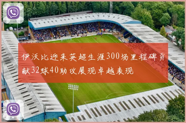 伊沃比迎来英超生涯300场里程碑贡献32球40助攻展现卓越表现