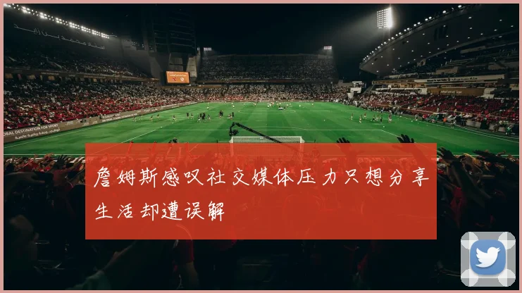 詹姆斯感叹社交媒体压力只想分享生活却遭误解