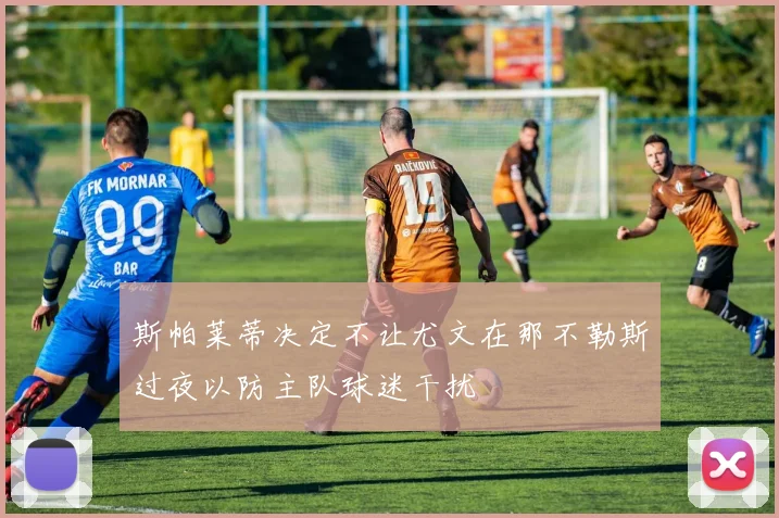 斯帕莱蒂决定不让尤文在那不勒斯过夜以防主队球迷干扰