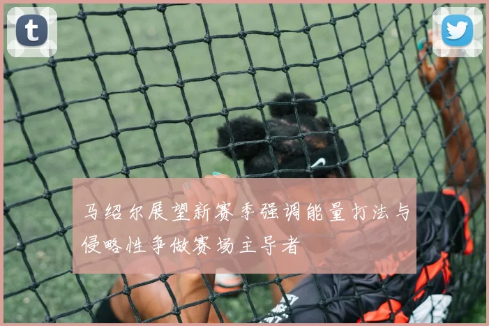 马绍尔展望新赛季强调能量打法与侵略性争做赛场主导者