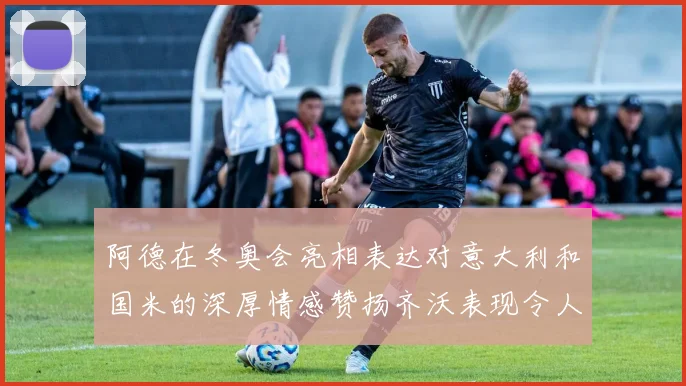 阿德在冬奥会亮相表达对意大利和国米的深厚情感赞扬齐沃表现令人惊喜