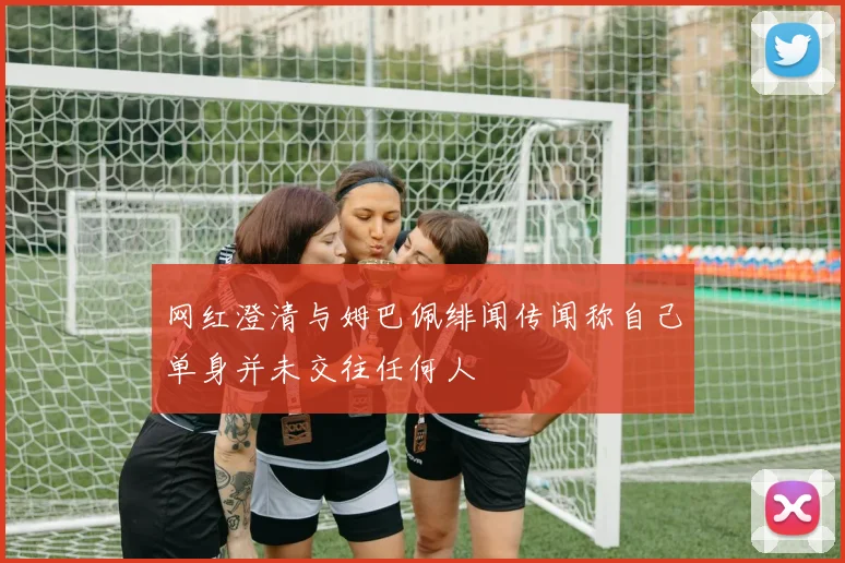 网红澄清与姆巴佩绯闻传闻称自己单身并未交往任何人