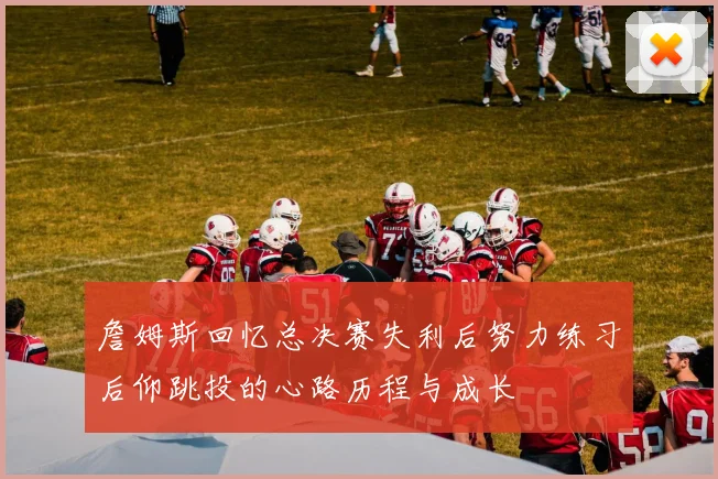 詹姆斯回忆总决赛失利后努力练习后仰跳投的心路历程与成长