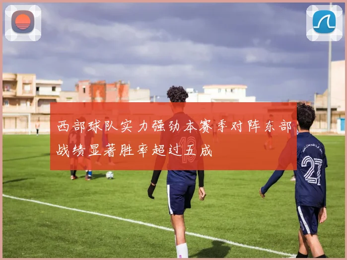 西部球队实力强劲本赛季对阵东部战绩显著胜率超过五成