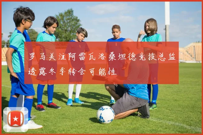 罗马关注阿雷瓦洛桑坦德竞技总监透露冬季转会可能性
