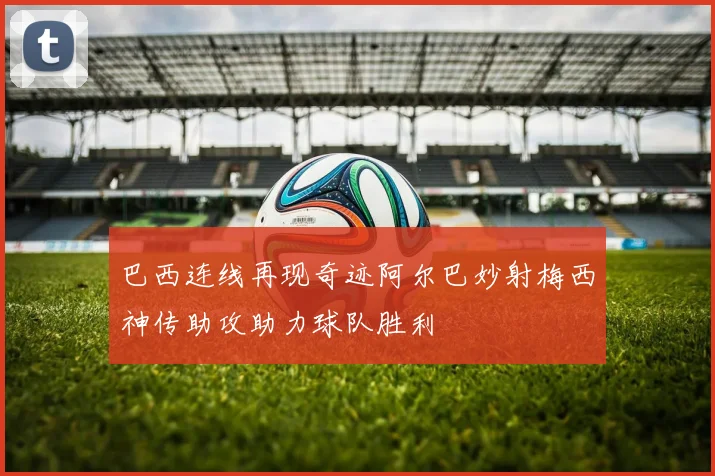 巴西连线再现奇迹阿尔巴妙射梅西神传助攻助力球队胜利
