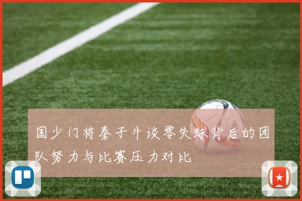 国少门将秦子牛谈零失球背后的团队努力与比赛压力对比