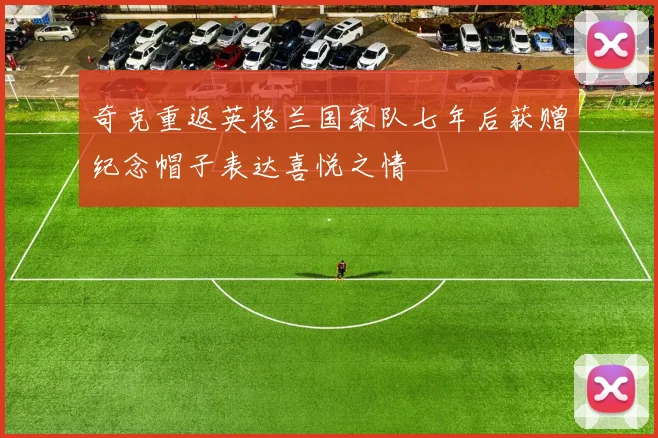 奇克重返英格兰国家队七年后获赠纪念帽子表达喜悦之情