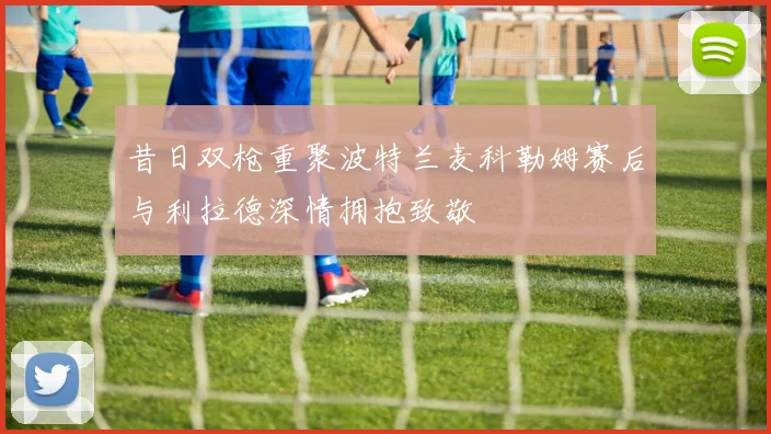 昔日双枪重聚波特兰麦科勒姆赛后与利拉德深情拥抱致敬